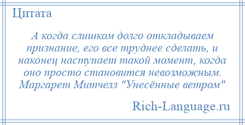 
    А когда слишком долго откладываем признание, его все труднее сделать, и наконец наступает такой момент, когда оно просто становится невозможным. Маргарет Митчелл Унесённые ветром 