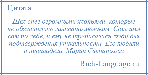 
    Шел снег огромными хлопьями, которые не обязательно заливать молоком. Снег шел сам по себе, и ему не требовались люди для подтверждения уникальности. Его любили и ненавидели. Мария Свешникова