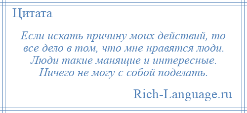 
    Если искать причину моих действий, то все дело в том, что мне нравятся люди. Люди такие манящие и интересные. Ничего не могу с собой поделать.