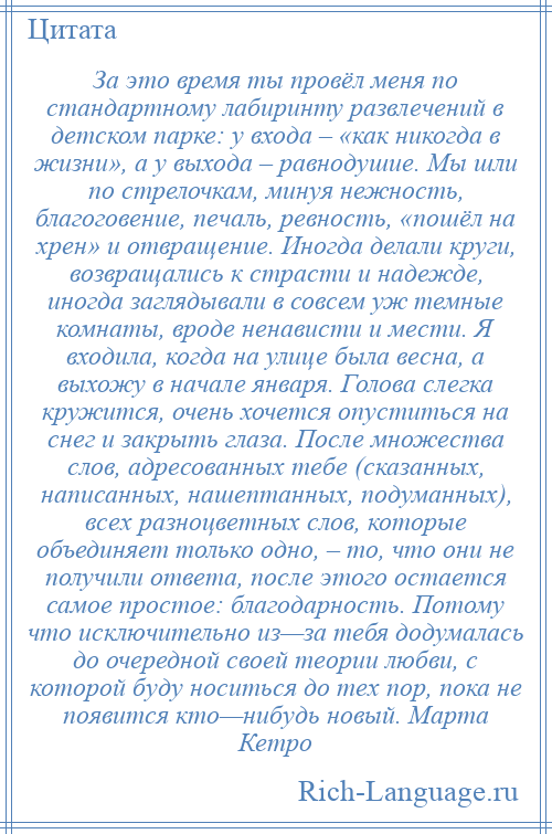 
    За это время ты провёл меня по стандартному лабиринту развлечений в детском парке: у входа – «как никогда в жизни», а у выхода – равнодушие. Мы шли по стрелочкам, минуя нежность, благоговение, печаль, ревность, «пошёл на хрен» и отвращение. Иногда делали круги, возвращались к страсти и надежде, иногда заглядывали в совсем уж темные комнаты, вроде ненависти и мести. Я входила, когда на улице была весна, а выхожу в начале января. Голова слегка кружится, очень хочется опуститься на снег и закрыть глаза. После множества слов, адресованных тебе (сказанных, написанных, нашептанных, подуманных), всех разноцветных слов, которые объединяет только одно, – то, что они не получили ответа, после этого остается самое простое: благодарность. Потому что исключительно из—за тебя додумалась до очередной своей теории любви, с которой буду носиться до тех пор, пока не появится кто—нибудь новый. Марта Кетро