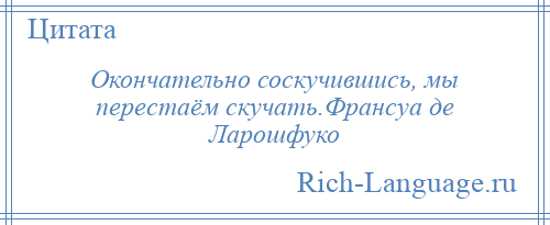 
    Окончательно соскучившись, мы перестаём скучать.Франсуа де Ларошфуко