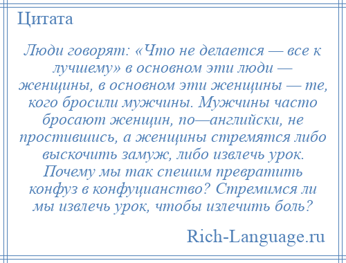 
    Люди говорят: «Что не делается — все к лучшему» в основном эти люди — женщины, в основном эти женщины — те, кого бросили мужчины. Мужчины часто бросают женщин, по—английски, не простившись, а женщины стремятся либо выскочить замуж, либо извлечь урок. Почему мы так спешим превратить конфуз в конфуцианство? Стремимся ли мы извлечь урок, чтобы излечить боль?