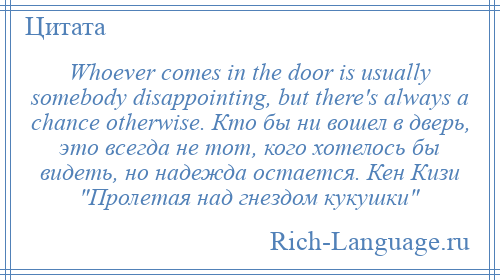 
    Whoever comes in the door is usually somebody disappointing, but there's always a chance otherwise. Кто бы ни вошел в дверь, это всегда не тот, кого хотелось бы видеть, но надежда остается. Кен Кизи Пролетая над гнездом кукушки 
