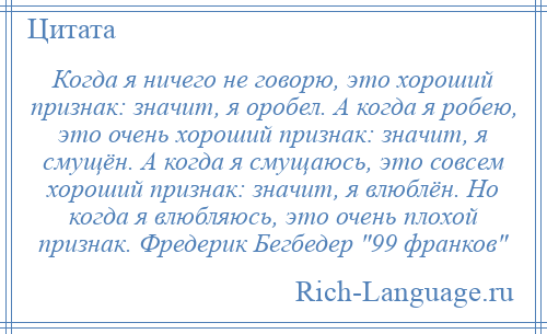 
    Когда я ничего не говорю, это хороший признак: значит, я оробел. А когда я робею, это очень хороший признак: значит, я смущён. А когда я смущаюсь, это совсем хороший признак: значит, я влюблён. Но когда я влюбляюсь, это очень плохой признак. Фредерик Бегбедер 99 франков 