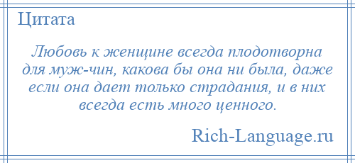 
    Любовь к женщине всегда плодотворна для муж­чин, какова бы она ни была, даже если она дает только страдания, и в них всегда есть много ценного.