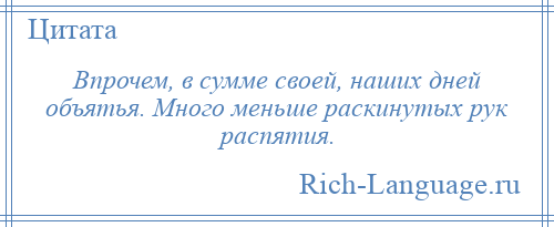 
    Впрочем, в сумме своей, наших дней объятья. Много меньше раскинутых рук распятия.