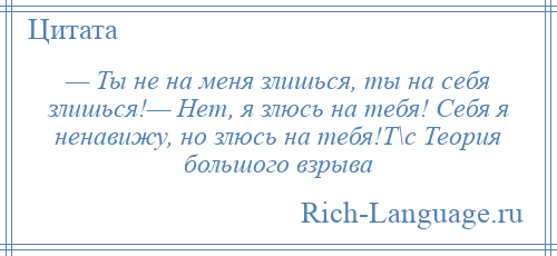 
    — Ты не на меня злишься, ты на себя злишься!— Нет, я злюсь на тебя! Себя я ненавижу, но злюсь на тебя!Т\с Теория большого взрыва
