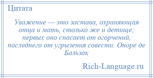 
    Уважение — это застава, охраняющая отца и мать, столько же и детище; первых оно спасает от огорчений, последнего от угрызения совести. Оноре де Бальзак