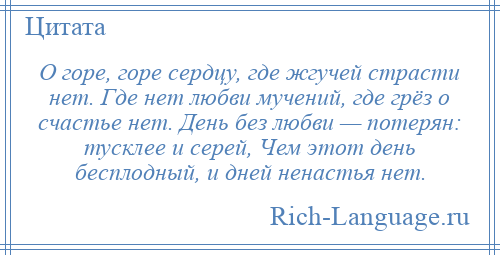 
    О горе, горе сердцу, где жгучей страсти нет. Где нет любви мучений, где грёз о счастье нет. День без любви — потерян: тусклее и серей, Чем этот день бесплодный, и дней ненастья нет.