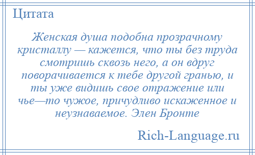 
    Женская душа подобна прозрачному кристаллу — кажется, что ты без труда смотришь сквозь него, а он вдруг поворачивается к тебе другой гранью, и ты уже видишь свое отражение или чье—то чужое, причудливо искаженное и неузнаваемое. Элен Бронте