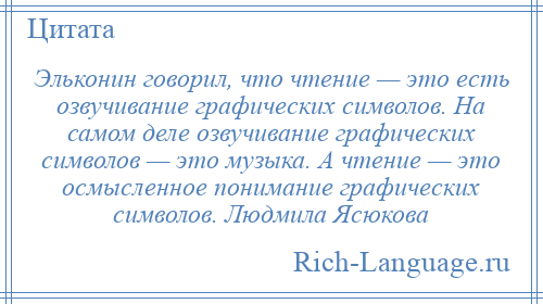 
    Эльконин говорил, что чтение — это есть озвучивание графических символов. На самом деле озвучивание графических символов — это музыка. А чтение — это осмысленное понимание графических символов. Людмила Ясюкова