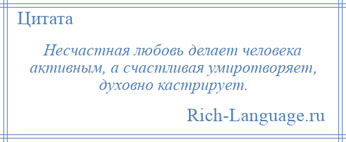 
    Несчастная любовь делает человека активным, а счастливая умиротворяет, духовно кастрирует.