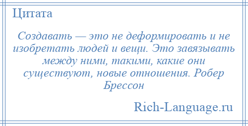 
    Создавать — это не деформировать и не изобретать людей и вещи. Это завязывать между ними, такими, какие они существуют, новые отношения. Робер Брессон
