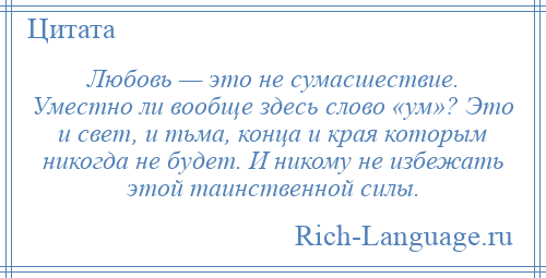 
    Любовь — это не сумасшествие. Уместно ли вообще здесь слово «ум»? Это и свет, и тьма, конца и края которым никогда не будет. И никому не избежать этой таинственной силы.