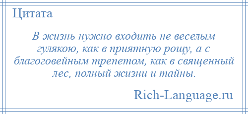 
    В жизнь нужно входить не веселым гулякою, как в приятную рощу, а с благоговейным трепетом, как в священный лес, полный жизни и тайны.
