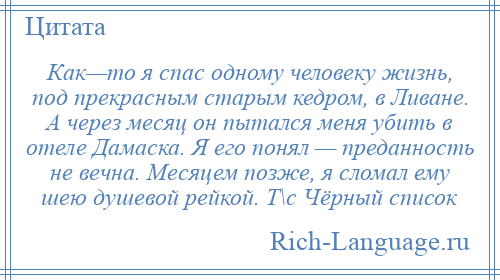 
    Как—то я спас одному человеку жизнь, под прекрасным старым кедром, в Ливане. А через месяц он пытался меня убить в отеле Дамаска. Я его понял — преданность не вечна. Месяцем позже, я сломал ему шею душевой рейкой. Т\с Чёрный список