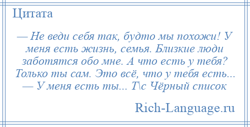 
    — Не веди себя так, будто мы похожи! У меня есть жизнь, семья. Близкие люди заботятся обо мне. А что есть у тебя? Только ты сам. Это всё, что у тебя есть... — У меня есть ты... Т\с Чёрный список