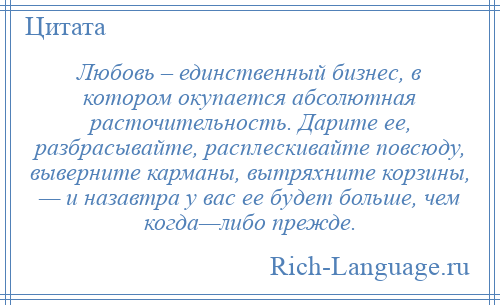 
    Любовь – единственный бизнес, в котором окупается абсолютная расточительность. Дарите ее, разбрасывайте, расплескивайте повсюду, выверните карманы, вытряхните корзины, — и назавтра у вас ее будет больше, чем когда—либо прежде.