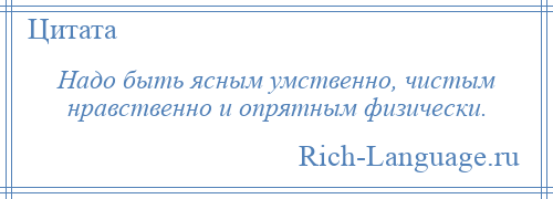 
    Надо быть ясным умственно, чистым нравственно и опрятным физически.