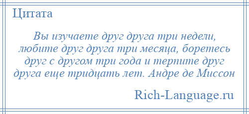 
    Вы изучаете друг друга три недели, любите друг друга три месяца, боретесь друг с другом три года и терпите друг друга еще тридцать лет. Андре де Миссон