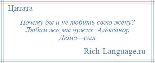 
    Почему бы и не любить свою жену? Любим же мы чужих. Александр Дюма—сын