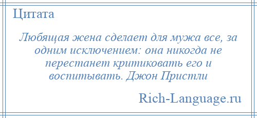 
    Любящая жена сделает для мужа все, за одним исключением: она никогда не перестанет критиковать его и воспитывать. Джон Пристли