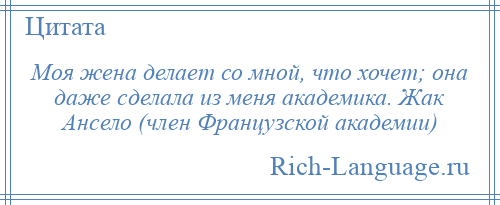 
    Моя жена делает со мной, что хочет; она даже сделала из меня академика. Жак Ансело (член Французской академии)