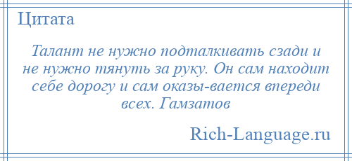 
    Талант не нужно подталкивать сзади и не нужно тянуть за руку. Он сам находит себе дорогу и сам оказы­вается впереди всех. Гамзатов