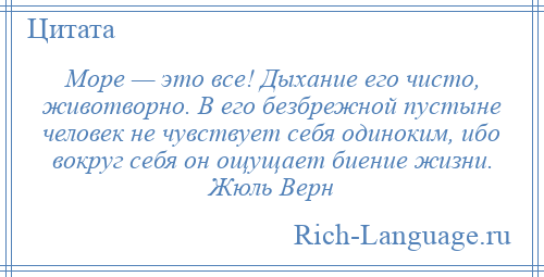 
    Море — это все! Дыхание его чисто, животворно. В его безбрежной пустыне человек не чувствует себя одиноким, ибо вокруг себя он ощущает биение жизни. Жюль Верн