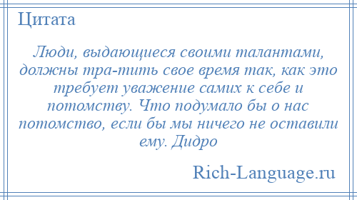 
    Люди, выдающиеся своими талантами, должны тра­тить свое время так, как это требует уважение самих к себе и потомству. Что подумало бы о нас потомство, если бы мы ничего не оставили ему. Дидро