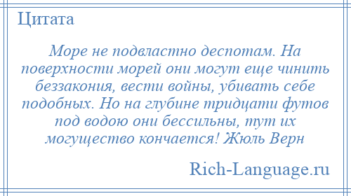 
    Море не подвластно деспотам. На поверхности морей они могут еще чинить беззакония, вести войны, убивать себе подобных. Но на глубине тридцати футов под водою они бессильны, тут их могущество кончается! Жюль Верн
