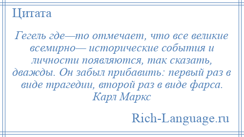 
    Гегель где—то отмечает, что все великие всемирно— исторические события и личности появляются, так сказать, дважды. Он забыл прибавить: первый раз в виде трагедии, второй раз в виде фарса. Карл Маркс