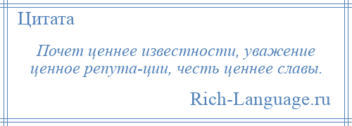 
    Почет ценнее известности, уважение ценное репута­ции, честь ценнее славы.