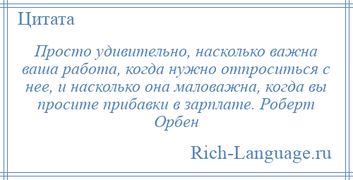 
    Просто удивительно, насколько важна ваша работа, когда нужно отпроситься с нее, и насколько она маловажна, когда вы просите прибавки в зарплате. Роберт Орбен