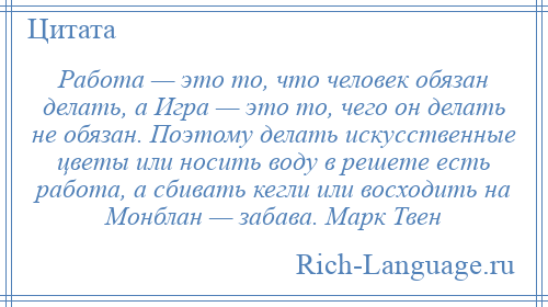 
    Работа — это то, что человек обязан делать, а Игра — это то, чего он делать не обязан. Поэтому делать искусственные цветы или носить воду в решете есть работа, а сбивать кегли или восходить на Монблан — забава. Марк Твен