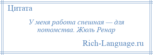 
    У меня работа спешная — для потомства. Жюль Ренар