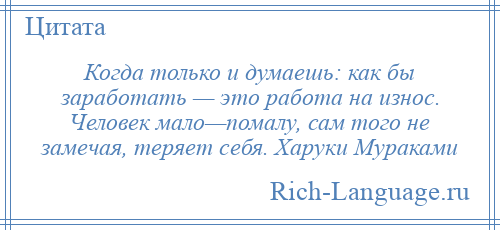 
    Когда только и думаешь: как бы заработать — это работа на износ. Человек мало—помалу, сам того не замечая, теряет себя. Харуки Мураками