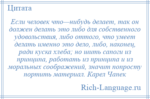 
    Если человек что—нибудь делает, так он должен делать это либо для собственного удовольствия, либо оттого, что умеет делать именно это дело, либо, наконец, ради куска хлеба; но шить сапоги из принципа, работать из принципа и из моральных соображений, значит попросту портить материал. Карел Чапек