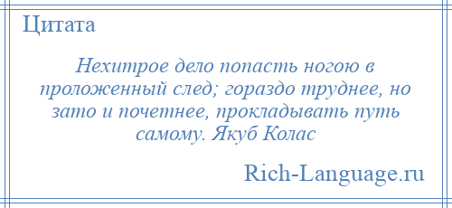 
    Нехитрое дело попасть ногою в проложенный след; гораздо труднее, но зато и почетнее, прокладывать путь самому. Якуб Колас