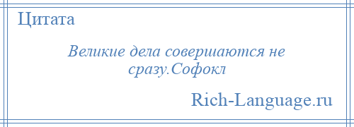 
    Великие дела совершаются не сразу.Софокл