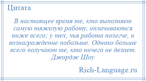 
    В настоящее время те, кто выполняет самую тяжелую работу, оплачиваются ниже всего; у тех, чья работа полегче, и вознаграждение побольше. Однако больше всего получают те, кто ничего не делает. Джордж Шоу