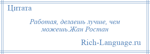 
    Работая, делаешь лучше, чем можешь.Жан Ростан