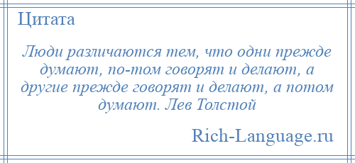 
    Люди различаются тем, что одни прежде думают, по­том говорят и делают, а другие прежде говорят и делают, а потом думают. Лев Толстой