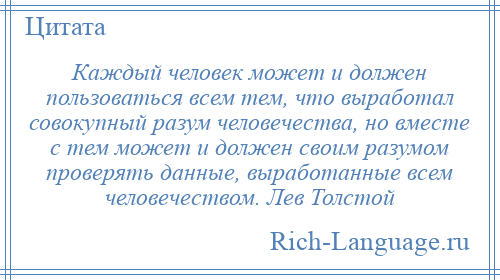 
    Каждый человек может и должен пользоваться всем тем, что выработал совокупный разум человечества, но вместе с тем может и должен своим разумом проверять данные, выработанные всем человечеством. Лев Толстой