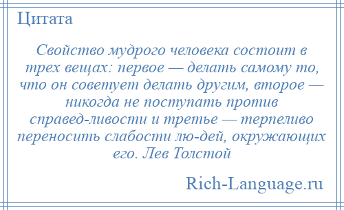 
    Свойство мудрого человека состоит в трех вещах: первое — делать самому то, что он советует делать другим, второе — никогда не поступать против справед­ливости и третье — терпеливо переносить слабости лю­дей, окружающих его. Лев Толстой