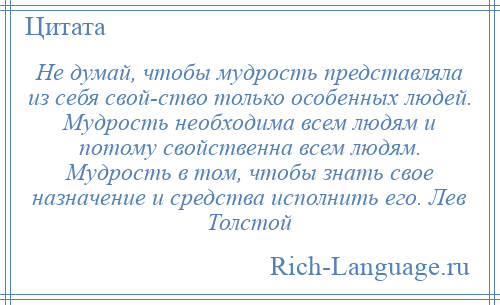 
    Не думай, чтобы мудрость представляла из себя свой­ство только особенных людей. Мудрость необходима всем людям и потому свойственна всем людям. Мудрость в том, чтобы знать свое назначение и средства исполнить его. Лев Толстой