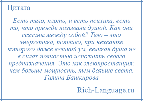 
    Есть тело, плоть, и есть психика, есть то, что прежде называли душой. Как они связаны между собой? Тело – это энергетика, топливо, при нехватке которого даже великий ум, великая душа не в силах полностью исполнить своего предназначения. Это как электростанция: чем больше мощность, тем больше света. Галина Башкирова