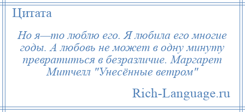 
    Но я—то люблю его. Я любила его многие годы. А любовь не может в одну минуту превратиться в безразличие. Маргарет Митчелл Унесённые ветром 