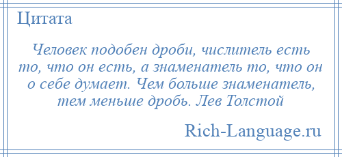 
    Человек подобен дроби, числитель есть то, что он есть, а знаменатель то, что он о себе думает. Чем больше знаменатель, тем меньше дробь. Лев Толстой