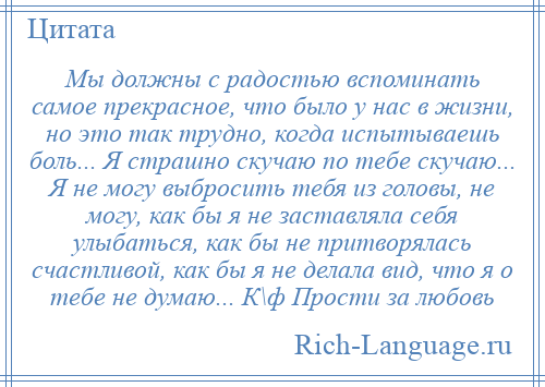 
    Мы должны с радостью вспоминать самое прекрасное, что было у нас в жизни, но это так трудно, когда испытываешь боль... Я страшно скучаю по тебе скучаю... Я не могу выбросить тебя из головы, не могу, как бы я не заставляла себя улыбаться, как бы не притворялась счастливой, как бы я не делала вид, что я о тебе не думаю... К\ф Прости за любовь